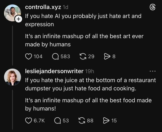 Still image. Social media post.

controlla.xyz

If you hate Al you probably just hate art and expression
It's an infinite mashup of all the best art ever made by humans

lesliejandersonwriter

If you hate the juice at the bottom of a restaurant dumpster you just hate food and cooking.

It's an infinite mashup of all the best food made by humans!