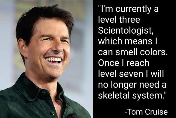 "I'm currently a
level three
Scientologist,
which means I
can smell colors.
Once I reach
level seven I will
no longer need a
skeletal system."
-Tom Cruise